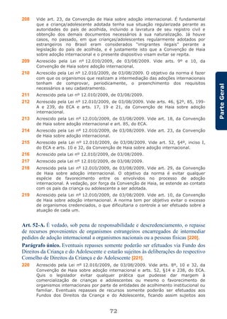 72
ParteGeral
208 Vide art. 23, da Convenção de Haia sobre adoção internacional. É fundamental
que a criança/adolescente adotada tenha sua situação regularizada perante as
autoridades do país de acolhida, incluindo a lavratura de seu registro civil e
obtenção dos demais documentos necessários à sua naturalização. Já houve
casos, no passado, em que crianças/adolescentes regularmente adotados por
estrangeiros no Brasil eram considerados “imigrantes ilegais” perante a
legislação do país de acolhida, e é justamente isto que a Convenção de Haia
sobre adoção internacional e o presente dispositivo visam evitar se repita.
209 Acrescido pela Lei nº 12.010/2009, de 03/08/2009. Vide arts. 9º e 10, da
Convenção de Haia sobre adoção internacional.
210 Acrescido pela Lei nº 12.010/2009, de 03/08/2009. O objetivo da norma é fazer
com que os organismos que realizam a intermediação das adoções internacionais
tenham de comprovar, periodicamente, o preenchimento dos requisitos
necessários a seu cadastramento.
211 Acrescido pela Lei nº 12.010/2009, de 03/08/2009.
212 Acrescido pela Lei nº 12.010/2009, de 03/08/2009. Vide arts. 46, §2º, 85, 199-
A e 239, do ECA e arts. 17, 19 e 21, da Convenção de Haia sobre adoção
internacional.
213 Acrescido pela Lei nº 12.010/2009, de 03/08/2009. Vide art. 18, da Convenção
de Haia sobre adoção internacional e art. 85, do ECA.
214 Acrescido pela Lei nº 12.010/2009, de 03/08/2009. Vide art. 23, da Convenção
de Haia sobre adoção internacional.
215 Acrescido pela Lei nº 12.010/2009, de 03/08/2009. Vide art. 52, §4º, inciso I,
do ECA e arts. 10 e 32, da Convenção de Haia sobre adoção internacional.
216 Acrescido pela Lei nº 12.010/2009, de 03/08/2009.
217 Acrescido pela Lei nº 12.010/2009, de 03/08/2009.
218 Acrescido pela Lei nº 12.010/2009, de 03/08/2009. Vide art. 29, da Convenção
de Haia sobre adoção internacional. O objetivo da norma é evitar qualquer
espécie de favorecimento entre os envolvidos no processo de adoção
internacional. A vedação, por força da Convenção de Haia, se estende ao contato
com os pais da criança ou adolescente a ser adotada.
219 Acrescido pela Lei nº 12.010/2009, de 03/08/2009. Vide art. 10, da Convenção
de Haia sobre adoção internacional. A norma tem por objetivo evitar o excesso
de organismos credenciados, o que dificultaria o controle a ser efetuado sobre a
atuação de cada um.
Art. 52-A. É vedado, sob pena de responsabilidade e descredenciamento, o repasse
de recursos provenientes de organismos estrangeiros encarregados de intermediar
pedidos de adoção internacional a organismos nacionais ou a pessoas físicas [220].
Parágrafo único. Eventuais repasses somente poderão ser efetuados via Fundo dos
Direitos da Criança e do Adolescente e estarão sujeitos às deliberações do respectivo
Conselho de Direitos da Criança e do Adolescente [221].
220 Acrescido pela Lei nº 12.010/2009, de 03/08/2009. Vide arts. 8º, 10 e 32, da
Convenção de Haia sobre adoção internacional e arts. 52, §14 e 238, do ECA.
Quis o legislador evitar qualquer prática que pudesse dar margem à
comercialização de crianças e adolescentes ou mesmo o favorecimento de
organismos internacionais por parte de entidades de acolhimento institucional ou
familiar. Eventuais repasses de recursos somente poderão ser efetuados aos
Fundos dos Direitos da Criança e do Adolescente, ficando assim sujeitos aos
 