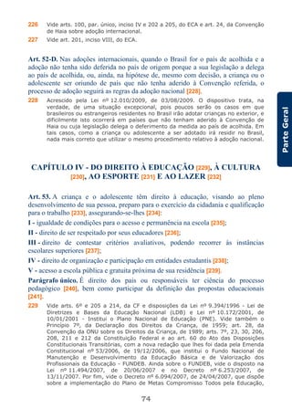 74
ParteGeral
226 Vide arts. 100, par. único, inciso IV e 202 a 205, do ECA e art. 24, da Convenção
de Haia sobre adoção internacional.
227 Vide art. 201, inciso VIII, do ECA.
Art. 52-D. Nas adoções internacionais, quando o Brasil for o país de acolhida e a
adoção não tenha sido deferida no país de origem porque a sua legislação a delega
ao país de acolhida, ou, ainda, na hipótese de, mesmo com decisão, a criança ou o
adolescente ser oriundo de país que não tenha aderido à Convenção referida, o
processo de adoção seguirá as regras da adoção nacional [228].
228 Acrescido pela Lei nº 12.010/2009, de 03/08/2009. O dispositivo trata, na
verdade, de uma situação excepcional, pois poucos serão os casos em que
brasileiros ou estrangeiros residentes no Brasil irão adotar crianças no exterior, e
dificilmente isto ocorrerá em países que não tenham aderido à Convenção de
Haia ou cuja legislação delega o deferimento da medida ao país de acolhida. Em
tais casos, como a criança ou adolescente a ser adotado irá residir no Brasil,
nada mais correto que utilizar o mesmo procedimento relativo à adoção nacional.
CAPÍTULO IV - DO DIREITO À EDUCAÇÃO [229], À CULTURA
[230], AO ESPORTE [231] E AO LAZER [232]
Art. 53. A criança e o adolescente têm direito à educação, visando ao pleno
desenvolvimento de sua pessoa, preparo para o exercício da cidadania e qualificação
para o trabalho [233], assegurando-se-lhes [234]:
I - igualdade de condições para o acesso e permanência na escola [235];
II - direito de ser respeitado por seus educadores [236];
III - direito de contestar critérios avaliativos, podendo recorrer às instâncias
escolares superiores [237];
IV - direito de organização e participação em entidades estudantis [238];
V - acesso a escola pública e gratuita próxima de sua residência [239].
Parágrafo único. É direito dos pais ou responsáveis ter ciência do processo
pedagógico [240], bem como participar da definição das propostas educacionais
[241].
229 Vide arts. 6º e 205 a 214, da CF e disposições da Lei nº 9.394/1996 - Lei de
Diretrizes e Bases da Educação Nacional (LDB) e Lei nº 10.172/2001, de
10/01/2001 - Institui o Plano Nacional de Educação (PNE). Vide também o
Princípio 7º, da Declaração dos Direitos da Criança, de 1959; art. 28, da
Convenção da ONU sobre os Direitos da Criança, de 1989; arts. 7º, 23, 30, 206,
208, 211 e 212 da Constituição Federal e ao art. 60 do Ato das Disposições
Constitucionais Transitórias, com a nova redação que lhes foi dada pela Emenda
Constitucional nº 53/2006, de 19/12/2006, que institui o Fundo Nacional de
Manutenção e Desenvolvimento da Educação Básica e de Valorização dos
Profissionais da Educação - FUNDEB. Ainda sobre o FUNDEB, vide o disposto na
Lei nº 11.494/2007, de 20/06/2007 e no Decreto nº 6.253/2007, de
13/11/2007. Por fim, vide o Decreto nº 6.094/2007, de 24/04/2007, que dispõe
sobre a implementação do Plano de Metas Compromisso Todos pela Educação,
 