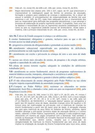 77
ParteGeral
240 Vide art. 12, inciso VII, da LDB e art. 100, par. único, inciso XI, do ECA.
241 Regra decorrente dos citados arts. 205 e 227, caput, da CF, que preconizam o
imprescindível (e indelegável) papel da família no processo de educação,
formação e preparo para cidadania de crianças e adolescentes. Se o dever de
educar é também (e principalmente) de responsabilidade da família (tal qual
preconiza o art. 205, da CF), nada mais adequado do que o chamamento dos
pais ou responsável para definição das propostas educacionais, o que abrange o
processo de elaboração do próprio regimento escolar. A propósito, mais uma vez
se destaca a necessidade de que os regimentos escolares estabeleçam a forma
como os pais ou responsável poderão exercer tal direito/dever. Ainda sobre a
matéria, vide o princípio relacionado no art. 100, par. único, inciso XII, do ECA.
Art. 54. É dever do Estado assegurar à criança e ao adolescente:
I - ensino fundamental, obrigatório e gratuito, inclusive para os que a ele não
tiveram acesso na idade própria [242];
II - progressiva extensão da obrigatoriedade e gratuidade ao ensino médio [243];
III - atendimento educacional especializado aos portadores de deficiência,
preferencialmente na rede regular de ensino [244];
IV - atendimento em creche e pré-escola às crianças de zero a seis anos de idade
[245];
V - acesso aos níveis mais elevados do ensino, da pesquisa e da criação artística,
segundo a capacidade de cada um [246];
VI - oferta de ensino noturno regular, adequado às condições do adolescente
trabalhador [247];
VII - atendimento no ensino fundamental, através de programas suplementares de
material didático-escolar, transporte, alimentação e assistência à saúde [248].
§ 1º. O acesso ao ensino obrigatório e gratuito é direito público subjetivo [249].
§ 2º. O não oferecimento do ensino obrigatório pelo Poder Público ou sua oferta
irregular importa responsabilidade da autoridade competente [250].
§ 3º. Compete ao Poder Público [251] recensear os educandos no ensino
fundamental, fazer-lhes a chamada e zelar, junto aos pais ou responsável [252], pela
frequência à escola [253].
242 Vide arts. 30, inciso VI, 208, inciso I e 211, §§1º e 2º, da CF; arts. 4º, incisos I
e IV, 6º, 32 e 87, §3º, da LDB e art. 208, inciso I, do ECA. Com a nova redação
dada aos arts. 4º, 5º, 6º, 29 a 31 e 87, §3º, inciso I, da LDB, pela Lei
nº 12.796/2013, de 04/04/2013, a “educação básica” passou ser obrigatória a
partir dos 04 (quatro) anos de idade, devendo crianças entre 04 (quatro) e 05
(cinco) anos ser matriculadas na pré-escola, com a matrícula de crianças no
ensino fundamental a partir dos 06 (seis) anos de idade. A obrigação imposta
aos pais para matrícula de seus filhos no Sistema de Ensino, portanto, agora
também abrange a pré-escola (primeira etapa da educação básica) e o ensino
médio, cabendo o Poder Público, logicamente, se adequar a esta exigência legal,
oferecendo um número de vagas compatível com a demanda. Vide também o
contido na Resolução nº 03/2005, do Conselho Nacional de Educação (publ. DOU
de 08/08/2005) que, dentre outras, ressalta que a antecipação da
obrigatoriedade de matrícula no Ensino Fundamental aos seis anos de idade
implica na ampliação da duração do Ensino Fundamental para nove anos, adota
 