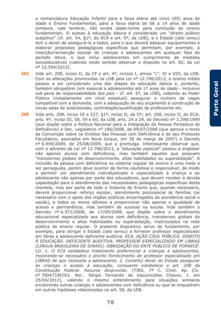 78
ParteGeral
a nomenclatura Educação Infantil para a faixa etária até cinco (05) anos de
idade e Ensino Fundamental, para a faixa etária de 06 a 14 anos de idade
(embora, vale lembrar, não exista idade-limite para conclusão do ensino
fundamental). O acesso à educação básica é considerado um “direito público
subjetivo” (cf. art. 54, §1º, do ECA e art. 5º, da LDB), e o Estado (lato sensu)
tem o dever de assegurá-lo a todos, para o que deverá adequar equipamentos e
elaborar propostas pedagógicas específicas que permitam, por exemplo, a
inserção/reinserção escolar de crianças e adolescentes em qualquer fase do
período letivo, o que inclui adolescentes em cumprimento de medidas
socioeducativas (valendo neste sentido observar o disposto no art. 82, da Lei
nº 12.594/2012).
243 Vide art. 208, inciso II, da CF e art. 4º, incisos I, alínea “c”, IV e VIII, da LDB.
Com as alterações promovidas na LDB pela Lei nº 12.796/2013, o ensino médio
passou a ser considerado uma das etapas da educação básica e, portanto,
também obrigatório (em especial a adolescentes até 17 anos de idade - inclusive
sob pena de responsabilidade dos pais - cf. art. 6º, da LDB), cabendo ao Poder
Público (notadamente em nível estadual) assegurar o número de vagas
compatível com a demanda, com a adequação de seu orçamento à construção de
novas salas de aula/escolas, contratação/qualificação de professores etc.
244 Vide arts. 208, inciso III e 227, §1º, inciso II, da CF; art. 208, inciso II, do ECA;
arts. 4º, inciso III, 58, 59 e 60, da LDB, arts. 24 a 29, do Decreto nº 3.298/1999
(que dispõe sobre a Política Nacional para a Integração da Pessoa Portadora de
Deficiência) e Dec. Legislativo nº 186/2008, de 09/07/2008 (que aprova o texto
da Convenção sobre os Direitos das Pessoas com Deficiência e de seu Protocolo
Facultativo, assinados em Nova Iorque, em 30 de março de 2007) e Decreto
nº 6.949/2009, de 25/08/2009, que a promulga. Interessante observar que,
com o advento da Lei nº 12.796/2013, a “educação especial” passou a englobar
não apenas alunos com deficiência, mas também aqueles que possuem
“transtornos globais do desenvolvimento, altas habilidades ou superdotação”. A
inclusão da pessoa com deficiência no sistema regular de ensino é uma meta a
ser perseguida, porém deve ocorrer de forma cautelosa e responsável, de modo
a permitir um atendimento individualizado e especializado à criança e ao
adolescente não apenas por parte dos educadores, que devem receber a devida
capacitação para o atendimento das necessidades pedagógicas específicas desta
clientela, mas por parte de todo o Sistema de Ensino que, quando necessário,
deverá proporcionar reforço escolar, atendimento psicossocial às famílias (se
necessário com o apoio dos órgãos públicos encarregados da assistência social e
saúde), e todos os meios idôneos a proporcionar não apenas a igualdade de
acesso e permanência, mas também de sucesso na escola. Vide também o
Decreto nº 6.571/2008, de 17/09/2008, que dispõe sobre o atendimento
educacional especializado aos alunos com deficiência, transtornos globais do
desenvolvimento e altas habilidades ou superdotação, matriculados na rede
pública de ensino regular. O presente dispositivo serve de fundamento, por
exemplo, para obrigar o Estado (lato sensu) a fornecer professor especializado
em libras a adolescente deficiente auditiva. ECA. AÇÃO CIVIL PÚBLICA. DIREITO
À EDUCAÇÃO. DEFICIENTE AUDITIVA. PROFESSOR ESPECIALIZADO EM LIBRAS
(LINGUA BRASILEIRA DE SINAIS). OBRIGAÇÃO DO ENTE PÚBLICO DE FORNECÊ-
LO. 1. O ECA estabelece tratamento preferencial a crianças e adolescentes,
mostrando-se necessário o pronto fornecimento de professor especializado em
LIBRAS de que necessita a adolescente. 2. Constitui dever do Estado assegurar
às crianças o acesso à educação, consoante estabelece o art. 208 da
Constituição Federal. Recurso desprovido. (TJRS. 7ª C. Cível. Ap. Cív.
nº 70047336763. Rel.: Sérgio Fernando de Vasconcellos Chaves. J. em
25/04/2012), valendo o mesmo entendimento para situações similares
envolvendo outras crianças e adolescentes com deficiência ou que se enquadram
em outras hipóteses relacionadas no art. 58, da LDB.
 