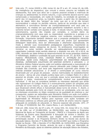 80
ParteGeral
247 Vide arts. 7º, inciso XXXIII e 208, inciso VI, da CF e art. 4º, inciso VI, da LDB.
Da inteligência do dispositivo, que vincula o ensino noturno ao trabalho do
adolescente, fica claro que deve ser o quanto possível evitada a matrícula de
crianças ou adolescentes no ensino noturno, o que somente deverá ocorrer caso
comprovada a necessidade, em razão do trabalho, na condição de aprendiz, a
partir dos 14 (quatorze) anos, ou trabalho regular, a partir dos 16 (dezesseis)
anos de idade. Além dos “perigos” da noite, que por si só já não tornam
recomendável o estudo no período noturno, parte-se do princípio que este é
atentatório à convivência familiar da criança/adolescente com seus pais ou
responsável, na medida em que estes geralmente trabalham durante o dia e
somente teriam contato com aqueles à noite. O estudo noturno, portanto, reduz
sobremaneira, quando não impede por completo, o contato diário da
criança/adolescente com seus pais ou responsável, expondo-os a perigos e a
toda sorte de influência negativa externa, com evidentes prejuízos à sua
formação. Importante também destacar que a proposta pedagógica oferecida
aos adolescentes que trabalham, assim como aos jovens que apresentam
defasagem idade-série, deve ser diferenciada e altamente especializada, de
modo a atender suas necessidades pedagógicas específicas, respeitando as
peculiaridades destas categorias de alunos. Os professores encarregados de
ministrar as aulas também deverão ser adequadamente selecionados e
capacitados (valendo neste sentido observar o disposto nos arts. 62 e 62-A, da
LDB), devendo ser dado ênfase ao desenvolvimento de novas propostas relativas
à metodologia, didática e avaliação tal qual previsto no art. 57, do ECA. Sobre a
matéria: PROCESSUAL CIVIL. COLÉGIO PEDRO II. EXTINÇÃO DO CURSO
NOTURNO. AÇÃO CIVIL PÚBLICA. LEGITIMIDADE DO MINISTÉRIO PÚBLICO
FEDERAL. INTERESSES COLETIVOS EM SENTIDO ESTRITO E DIFUSOS. 1. O
Ministério Público Federal ajuizou ação civil pública objetivando a manutenção do
curso de ensino médio no período noturno oferecido pelo Colégio Pedro II -
Unidade São Cristóvão, que teria sido ilegalmente suprimido pelo Diretor da
referida entidade educacional. 2. O direito à continuidade do curso noturno
titularizado por um grupo de pessoas - alunos matriculados no estabelecimento
de ensino - deriva de uma relação jurídica base com o Colégio Pedro II e não é
passível de divisão, uma vez que a extinção desse turno acarretaria idêntico
prejuízo a todos, mostrando-se completamente inviável sua quantificação
individual. 3. Há que se considerar também os interesses daqueles que ainda
não ingressaram no Colégio Pedro II e eventualmente podem ser atingidos pela
extinção do curso noturno, ou seja, um grupo indeterminável de futuros alunos
que titularizam direito difuso à manutenção desse turno de ensino. 4. Assim, a
orientação adotada pela Corte de origem merece ser prestigiada, uma vez que
os interesses envolvidos no litígio revestem-se da qualidade de coletivos e, por
conseguinte, podem ser defendidos pelo Ministério Público em ação civil pública.
5. No mais, o Estatuto da Criança e do Adolescente estabelece expressamente a
legitimidade do Ministério Público para ingressar com ações fundadas em
interesses coletivos ou difusos para garantir a oferta de ensino noturno regular
adequado às condições do educando. 6. Recurso especial não provido. (STJ. 2ª
T. R.Esp. nº 933002/RJ. Rel. Min. Castro Meira. J. em 16/06/2009).
248 Vide art. 208, inciso VII, da CF e arts. 4º, inciso VIII, 10, inciso VII e 11, inciso
VI, da LDB; Lei nº 10.880/2004, de 09/06/2004, que institui o Programa
Nacional de Apoio ao Transporte do Escolar - PNATE e o Programa de Apoio aos
Sistemas de Ensino para Atendimento à Educação de Jovens e Adultos; Lei
nº 11.947/2009, de 16/06/2009, que dispõe sobre o atendimento da
alimentação escolar e do Programa Dinheiro Direto na Escola aos alunos da
educação básica; Decreto nº 6.286/2007, de 05/12/2007 que institui o Programa
Saúde na Escola - PSE, e Decreto nº 6.768/2009, de 10/02/2009, que Disciplina
o Programa Caminho da Escola, através do qual a União, por intermédio do
Ministério da Educação, apoia os sistemas públicos de educação básica dos Estados,
 