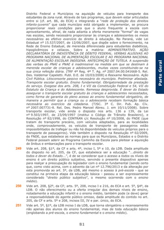 81
ParteGeral
Distrito Federal e Municípios na aquisição de veículos para transporte dos
estudantes da zona rural. Através de tais programas, que devem estar articulados
entre si (cf. art. 86, do ECA) e integrando a “rede de proteção dos direitos
infanto-juvenis” que cada município está obrigado a implementar, se procura
proporcionar reais condições para que o aluno frequente a escola com
aproveitamento, afinal, de nada adianta a oferta meramente “formal” de vagas
nas escolas, sendo necessário proporcionar às crianças e adolescentes os meios
necessários ao efetivo exercício do direito à educação. No Paraná, vide Lei
Estadual nº 15.537/2007, de 12/06/2007, que dispõe sobre o fornecimento, na
Rede de Ensino Estadual, de merenda diferenciada para estudantes diabéticos,
hipoglicêmicos e celíacos. Sobre a matéria: ADMINISTRATIVO. AÇÃO
DECLARATÓRIA DE INEXISTÊNCIA DE DÉBITO FEDERAL. VERBAS ALUSIVAS AO
PROGRAMA NACIONAL DE ALIMENTAÇÃO ESCOLAR E AO PROGRAMA NACIONAL
DE ALIMENTAÇÃO ESCOLAR INDÍGENA. ANTECIPAÇÃO DE TUTELA. A suspensão
das verbas do PNAI e PNAE é inadmissível na medida em que se destinam à
merenda escolar de crianças e adolescentes, muitas vezes constituindo-se na
sua única refeição diária. (TRF 4ª Reg. 4ª T. Ag. nº 2007.04.00.041668-5. Rel.
Des. Valdemar Capeletti. Publ. D.E. de 10/03/2008) e Reexame Necessário. Ação
Civil Pública. Litisconsorte passivo necessário do município. Preliminar afastada.
Transporte escolar gratuito. Ensino fundamental. Obrigatoriedade da prestação
do serviço. Exegese dos arts. 208, I e VII da Constituição Federal e 54, VII do
Estatuto da Criança e do Adolescente. Remessa desprovida. É dever do Estado
assegurar o transporte escolar gratuito às crianças e adolescentes necessitados,
como forma de garantia do pleno acesso ao ensino fundamental obrigatório, de
maneira a permitir que a criança ou o adolescente recebam formação básica
necessária ao exercício da cidadania. (TJSC. 3ª C. Dir. Pub. Ap. Cív.
nº 2007.007731-8. Rel. Des. Pedro Manoel Abreu. J. em 10/11/2008). Sobre
transporte escolar, vide ainda o disposto nos arts. 136 a 139, da Lei
nº 9.503/1997, de 23/09/1997 (institui o Código de Trânsito Brasileiro), e
Resolução nº 82/1998, do CONTRAN c/c Resolução nº 10/2008, do FNDE (que
tratam do transporte precário, com veículos adaptados, para as localidades
onde, comprovadamente, os veículos de transporte de passageiros estão
impossibilitados de trafegar ou não há disponibilidade de veículos próprios para o
transporte de passageiros). Vide também o disposto na Resolução nº 02/2009,
do FNDE, que estabelece as normas para que os Municípios, Estados e o Distrito
Federal possam aderir ao Programa Caminho da Escola para pleitear a aquisição
de ônibus e embarcações para o transporte escolar.
249 Vide art. 208, §1º, da CF e arts. 4º, inciso I, 5º e 10, da LDB. Dada amplitude
do disposto no art. 205, da CF, que estabelece ser a educação “...direito de
todos e dever do Estado...”, é de se considerar que o acesso a todos os níveis de
ensino é um direito público subjetivo, servindo o presente dispositivo apenas
para realçar a preocupação do legislador com o ensino fundamental (sendo certo
que, como visto acima, com o advento da Lei nº 12.796/2013 e da alteração por
esta promovida ao art. 5º, da LDB, até mesmo o acesso à pré-escola - que se
constitui na primeira etapa da educação básica - passou a ser expressamente
considerado “direito público subjetivo”, o mesmo ocorrendo com o ensino
médio).
250 Vide art. 208, §2º, da CF; arts. 5º, 208, inciso I e 216, do ECA e art. 5º, §4º, da
LDB. O não oferecimento ou a oferta irregular dos demais níveis de ensino,
notadamente a educação infantil e o ensino médio, também pode (e deve) gerar
a responsabilidade do agente público omisso, dada amplitude do contido no art.
205, da CF e arts. 5º e 208, incisos III, IV e par. único, do ECA.
251 Vide art. 5º, §1º, da LDB inciso I da LDB, que torna obrigatório o recenseamento
não apenas dos alunos do ensino fundamental, mas de toda educação básica
(englobando a pré-escola, o ensino fundamental e o ensino médio).
 