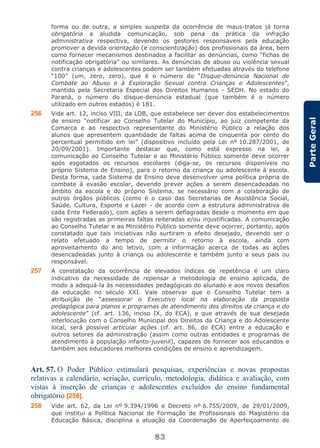 83
ParteGeral
forma ou de outra, a simples suspeita da ocorrência de maus-tratos já torna
obrigatória a aludida comunicação, sob pena da prática da infração
administrativa respectiva, devendo os gestores responsáveis pela educação
promover a devida orientação (e conscientização) dos profissionais da área, bem
como fornecer mecanismos destinados a facilitar as denúncias, como “fichas de
notificação obrigatória” ou similares. As denúncias de abuso ou violência sexual
contra crianças e adolescentes podem ser também efetuadas através do telefone
“100” (um, zero, zero), que é o número do “Disque-denúncia Nacional de
Combate ao Abuso e à Exploração Sexual contra Crianças e Adolescentes”,
mantido pela Secretaria Especial dos Direitos Humanos - SEDH. No estado do
Paraná, o número do disque-denúncia estadual (que também é o número
utilizado em outros estados) é 181.
256 Vide art. 12, inciso VIII, da LDB, que estabelece ser dever dos estabelecimentos
de ensino “notificar ao Conselho Tutelar do Município, ao juiz competente da
Comarca e ao respectivo representante do Ministério Público a relação dos
alunos que apresentem quantidade de faltas acima de cinquenta por cento do
percentual permitido em lei” (dispositivo incluído pela Lei nº 10.287/2001, de
20/09/2001). Importante destacar que, como está expresso na lei, a
comunicação ao Conselho Tutelar e ao Ministério Público somente deve ocorrer
após esgotados os recursos escolares (diga-se, os recursos disponíveis no
próprio Sistema de Ensino), para o retorno da criança ou adolescente à escola.
Desta forma, cada Sistema de Ensino deve desenvolver uma política própria de
combate à evasão escolar, devendo prever ações a serem desencadeadas no
âmbito da escola e do próprio Sistema, se necessário com a colaboração de
outros órgãos públicos (como é o caso das Secretarias de Assistência Social,
Saúde, Cultura, Esporte e Lazer - de acordo com a estrutura administrativa de
cada Ente Federado), com ações a serem deflagradas desde o momento em que
são registradas as primeiras faltas reiteradas e/ou injustificadas. A comunicação
ao Conselho Tutelar e ao Ministério Público somente deve ocorrer, portanto, após
constatado que tais iniciativas não surtiram o efeito desejado, devendo ser o
relato efetuado a tempo de permitir o retorno à escola, ainda com
aproveitamento do ano letivo, com a informação acerca de todas as ações
desencadeadas junto à criança ou adolescente e também junto a seus pais ou
responsável.
257 A constatação da ocorrência de elevados índices de repetência é um claro
indicativo da necessidade de repensar a metodologia de ensino aplicada, de
modo a adequá-la às necessidades pedagógicas do alunado e aos novos desafios
da educação no século XXI. Vale observar que o Conselho Tutelar tem a
atribuição de “assessorar o Executivo local na elaboração da proposta
pedagógica para planos e programas de atendimento dos direitos da criança e do
adolescente” (cf. art. 136, inciso IX, do ECA), e que através de sua desejada
interlocução com o Conselho Municipal dos Direitos da Criança e do Adolescente
local, será possível articular ações (cf. art. 86, do ECA) entre a educação e
outros setores da administração (assim como outras entidades e programas de
atendimento à população infanto-juvenil), capazes de fornecer aos educandos e
também aos educadores melhores condições de ensino e aprendizagem.
Art. 57. O Poder Público estimulará pesquisas, experiências e novas propostas
relativas a calendário, seriação, currículo, metodologia, didática e avaliação, com
vistas à inserção de crianças e adolescentes excluídos do ensino fundamental
obrigatório [258].
258 Vide art. 62, da Lei nº 9.394/1996 e Decreto nº 6.755/2009, de 29/01/2009,
que institui a Política Nacional de Formação de Profissionais do Magistério da
Educação Básica, disciplina a atuação da Coordenação de Aperfeiçoamento de
 