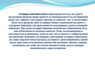 Солідарна відповідальність характеризується тим, що в разі її 
застосування кредитор вправі притягти до відповідальності як усіх боржників 
разом, так і кожного з них окремо, причому як повністю, так і в частині боргу. 
Більш того, кредитор, який не одержав повного задоволення від одного з 
солідарних боржників, має право вимагати недоодержане з решти солідарних 
боржників. При цьому солідарні боржники залишаються зобов'язаними доти, 
доки зобов'язання не погашено повністю. Отже, ця відповідальність 
застосовується за принципом: «один за всіх і всі за одного» і є найвигіднішою 
для кредитора. Зазначимо, що боржник, який виконав солідарне зобов'язання, 
має право зворотної вимоги (регресу) до кожного з решти боржників у рівній 
частці, якщо інше не встановлено законом або договором. Законом, зокрема, 
встановлено, що особи, які спільно заподіяли шкоду, несуть солідарну 
відповідальність перед потерпілим. 
 