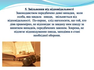 5. Звільнення від відповідальності 
Законодавством передбачено деякі випадки, коли 
особа, яка завдала шкоди, звільняється від 
відповідальності. По-перше, слід наголосити, що той, хто 
діяв правомірно, не відповідає за завдану ним шкоду за 
винятком випадків, передбачених законом. Зокрема, не 
підлягає відшкодуванню шкода, заподіяна в стані 
необхідної оборони. 
 