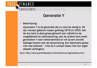 Generatie Y
•  Beschrijving:
    Generation Y is de generatie die nu rond de dertig is. Dit
    zijn mensen geboren tussen grofweg 1976 en 2000. Aan
    de ene kant is deze groep gehecht aan vrijheid en de
    mogelijkheid tot zelfontplooiing, aan de andere kant zoekt
    generation Y naar verbondenheid en wil zij een zinvolle
    bijdrage leveren aan de samenleving. Een bijzondere groep
    met veel potentie – mits zij in contact staan met hun eigen
    diepste verlangens.
(bron: http://www.quarterlifequest.nl/kenniscentrum/generationy.htm)



                                                               Dia 27
 