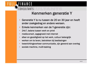Kenmerken generatie Y
•  Generatie Y is nu tussen de 20 en 30 jaar en heeft
   ander zoekgedrag en andere wensen.
•  Enkele kenmerken van de Y-generatie zijn:
•    24x7, balans tussen werk en privé 
•    media-smart, opgegroeid met internet
•    sfeer en gezelligheid op het werk, cultuur belangrijk
•    werken om te leven, betrokken bij beslissingen
•    tweerichtingsverkeer communicatie, zijn gewend aan overleg
•    sociale machine, multi-tasking




                                                              Dia 28
 