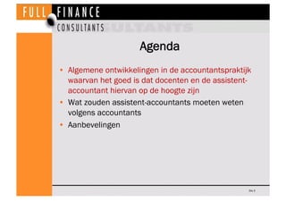 Agenda
•  Algemene ontwikkelingen in de accountantspraktijk
   waarvan het goed is dat docenten en de assistent-
   accountant hiervan op de hoogte zijn
•  Wat zouden assistent-accountants moeten weten
   volgens accountants
•  Aanbevelingen




                                                   Dia 3
 