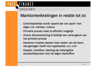 Marktontwikkelingen in relatie tot ict
•  Controlepraktijk wordt ‘aparte tak van sport’ met
   eigen: ict, mensen, cultuur
•  Primaire proces moet zo efficiënt mogelijk
•  Online dienstverlening is feitelijk een verlengstuk van
   het primaire proces
•  Kantoren moeten steeds meer weten van de klant,
   wat gevolgen heeft voor applicaties, w.o. crm
•  Dossier, workflow, alerting zijn belangrijke
   aandachtspunten voor de eigen backoffice


                                                      Dia 33
 