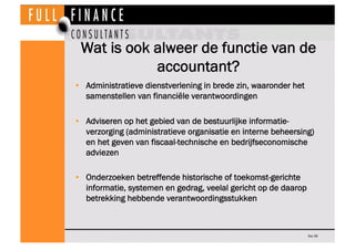 Wat is ook alweer de functie van de
            accountant?
•  Administratieve dienstverlening in brede zin, waaronder het
   samenstellen van financiële verantwoordingen

•  Adviseren op het gebied van de bestuurlijke informatie-
   verzorging (administratieve organisatie en interne beheersing)
   en het geven van fiscaal-technische en bedrijfseconomische
   adviezen

•  Onderzoeken betreffende historische of toekomst-gerichte
   informatie, systemen en gedrag, veelal gericht op de daarop
   betrekking hebbende verantwoordingsstukken



                                                                 Dia 36
 