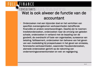 Wat is ook alweer de functie van de
             accountant
•  Onderzoeken met een bijzonder doel en het verrichten van
   specifiek overeengekomen werkzaamheden betreffende
   financiële en andere verantwoordingen. Daarbij zijn te noemen:
   kredietonderzoeken, onderzoeken naar de omvang van geleden
   schade, onderzoeken in verband met de bepaling van de
   goodwill, de overdracht of fusie van organisaties, surseance van
   betaling, faillissement, onderzoeken ten behoeve van het geven
   van een mededeling bij prospectussen in het geval van emissies,
   forensische werkzaamheden, waaronder fraudeonderzoeken,
   alsmede onderzoeken gericht op de nakoming van
   ondernemingsovereenkomsten en wet- en regelgeving.




                                                              Dia 37
 