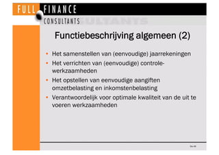 Functiebeschrijving algemeen (2)
•  Het samenstellen van (eenvoudige) jaarrekeningen
•  Het verrichten van (eenvoudige) controle-
   werkzaamheden
•  Het opstellen van eenvoudige aangiften
   omzetbelasting en inkomstenbelasting
•  Verantwoordelijk voor optimale kwaliteit van de uit te
   voeren werkzaamheden




                                                      Dia 46
 