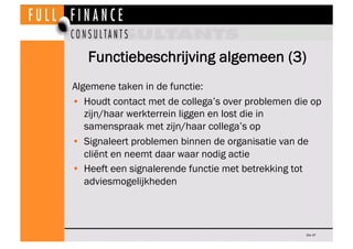 Functiebeschrijving algemeen (3)
Algemene taken in de functie:
•  Houdt contact met de collega’s over problemen die op
   zijn/haar werkterrein liggen en lost die in
   samenspraak met zijn/haar collega’s op
•  Signaleert problemen binnen de organisatie van de
   cliënt en neemt daar waar nodig actie
•  Heeft een signalerende functie met betrekking tot
   adviesmogelijkheden



                                                   Dia 47
 