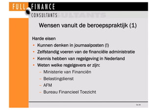 Wensen vanuit de beroepspraktijk (1)

Harde eisen
•  Kunnen denken in journaalposten (!)
•  Zelfstandig voeren van de financiële administratie
•  Kennis hebben van regelgeving in Nederland
•  Weten welke regelgevers er zijn:
    –  Ministerie van Financiën
    –  Belastingdienst
    –  AFM
    –  Bureau Financieel Toezicht

                                                        Dia 48
 