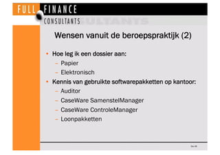 Wensen vanuit de beroepspraktijk (2)

•  Hoe leg ik een dossier aan:
    –  Papier
    –  Elektronisch
•  Kennis van gebruikte softwarepakketten op kantoor:
    –  Auditor
    –  CaseWare SamenstelManager
    –  CaseWare ControleManager
    –  Loonpakketten



                                                   Dia 49
 