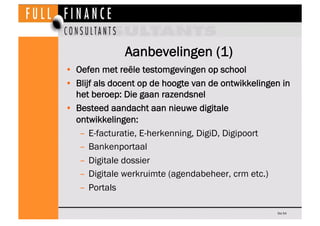Aanbevelingen (1)
•  Oefen met reële testomgevingen op school
•  Blijf als docent op de hoogte van de ontwikkelingen in
   het beroep: Die gaan razendsnel
•  Besteed aandacht aan nieuwe digitale
   ontwikkelingen:
    –  E-facturatie, E-herkenning, DigiD, Digipoort
    –  Bankenportaal
    –  Digitale dossier
    –  Digitale werkruimte (agendabeheer, crm etc.)
    –  Portals

                                                     Dia 54
 