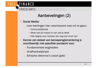 Aanbevelingen (2)
•  Social Media:
    –  Leer leerlingen hier verantwoord mee om te gaan:
       • Vertrouwelijkheid
       • Weet wat de impact is van wat je deelt
       • Heb begrip voor mensen die nog niet zover zijn
•  Kennis van stelsel van beroepsreglementering is
   onontbeerlijk met specifiek aandacht voor:
    –  Fundamentele beginselen
    –  Onafhankelijkheid
    –  Ethische dilemma’s (zwart geld)

                                                          Dia 55
 