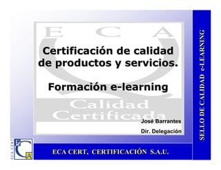 ECA CERT, CERTIFICACIÓN S.A.U.ECA CERT, CERTIFICACIÓN S.A.U.
SELLODECALIDADeSELLODECALIDADe--LEARNINGLEARNING
CertificaciónCertificación dede calidadcalidad
dede productosproductos yy serviciosservicios..
FormaciónFormación ee--learninglearning
José Barrantes
Dir. Delegación
 