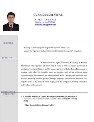 OBJECTIVE
OVERVIEW
PROFESSIONAL
EXPERIENCE
Seeking a Challenging and Responsible position, where I can
deploy my experience and expertise in order to achieve company’s objectives.
A professional and highly committed Accounting & Finance
Practitioner with experience of almost total 5 years, in which 3.5 years experience at
prestigious resorts in Maldives and 1.5 years experience in India .Trained & educate in
working with others to complete tasks and projects, and solving problems using
communication, interpersonal and organizational skills.. Interpersonal qualities used
involve sensitivity to other people's feelings, empathy, consideration, tolerance, and
responsiveness to the needs of others. Coping with the unexpected, thinking on my feet
and working under pressure.
1. Currently working at Loama Maamigili Resort and Spa Maldives as
Accounts Payable officer and General Cashier (From 30th
January
2015)
Main Resposibilities (General cashier)
CURRICULUM VITAECURRICULUM VITAE
VINEETH.V.S.NAIR
Mobile: 00960 7597548
vineeth9706@gmail.com
 