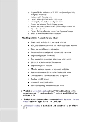• Responsible for collection of all daily receipts and providing
change for all cashier
• Makes weekly Bank deposits
• Prepare a daily general cashier cash report
• Sets as petty cash disbursement procedures
• Control and accounts for foreign currencies
• Prepare the double entries for the general ledger to enter into
Accounts System
• Prepare the journal entries to enter into Accounts System
• Assist in prepare the Financial Statement
MainResposibilties (Accounts Payable officer)
• Review and verify invoices and check requests
• Sort, code and match invoices and set invoices up for payment
• Enter and upload invoices into system
• Prepare and process electronic transfers and payments
• Prepare and perform check runs
• Post transactions to journals, ledgers and other records
• Reconcile accounts payable transactions
• Prepare analysis of accounts
• Monitor accounts to ensure payments are up to date
• Research and resolve invoice discrepancies and issues
• Correspond with vendors and respond to inquiries
• Produce monthly reports
• Assist with month end closing
• Provide supporting documentation for audits
2. Worked as Accounts Executive at Sree Vellayani Handweavers Co-
operative society, Trivandrum, India (From 23rd April 2014 to 27th
January 2015)
3. Worked at SRL Kanuhura Ltd Maldives as Senior Accounts Payable
officer (From 1st April 2011 to 12th April 2014)
4. As Branch Executive in HDFC Bank Ltd, India from Sep 2010-March
2011
 