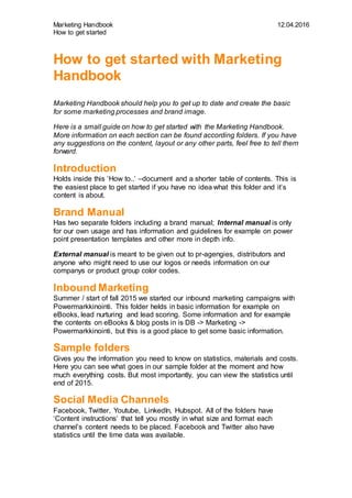 Marketing Handbook 12.04.2016
How to get started
How to get started with Marketing
Handbook
Marketing Handbook should help you to get up to date and create the basic
for some marketing processes and brand image.
Here is a small guide on how to get started with the Marketing Handbook.
More information on each section can be found according folders. If you have
any suggestions on the content, layout or any other parts, feel free to tell them
forward.
Introduction
Holds inside this ‘How to..’ –document and a shorter table of contents. This is
the easiest place to get started if you have no idea what this folder and it’s
content is about.
Brand Manual
Has two separate folders including a brand manual; Internal manual is only
for our own usage and has information and guidelines for example on power
point presentation templates and other more in depth info.
External manual is meant to be given out to pr-agengies, distributors and
anyone who might need to use our logos or needs information on our
companys or product group color codes.
Inbound Marketing
Summer / start of fall 2015 we started our inbound marketing campaigns with
Powermarkkinointi. This folder helds in basic information for example on
eBooks, lead nurturing and lead scoring. Some information and for example
the contents on eBooks & blog posts in is DB -> Marketing ->
Powermarkkinointi, but this is a good place to get some basic information.
Sample folders
Gives you the information you need to know on statistics, materials and costs.
Here you can see what goes in our sample folder at the moment and how
much everything costs. But most importantly, you can view the statistics until
end of 2015.
Social Media Channels
Facebook, Twitter, Youtube, LinkedIn, Hubspot. All of the folders have
‘Content instructions’ that tell you mostly in what size and format each
channel’s content needs to be placed. Facebook and Twitter also have
statistics until the time data was available.
 