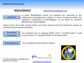 PROSPECTION 2010-2011


                      REXUS/BEXUS                                     http://www.rexusbexus.net

                                    Le projet REXUS/BEXUS permet aux étudiants des universités et des
         Objectifs                  établissements d'enseignement supérieur à travers l'Europe de réaliser des
                                    expériences scientifiques et technologiques sur des fusées de recherche
                                    (REXUS) et des ballons (BEXUS).
 Chaque année, deux fusées et deux ballons sont lancés, portant jusqu'à 20 expériences conçues et
 construites par des équipes d'étudiants

       Prochaine                    Les inscriptions pour la campagne REXUS 11/12 *, et BEXUS 12/13 * seront
       inscription                  ouvertes entre le 1er septembre 2010 et le 24 octobre 2010.



    Récompenses                      Voir son expérience être choisie et réalisée.




* Pour plus d’informations sur la planification des
lancements, voir le site web
                                                      http://www.enac-aerospace.eu
 