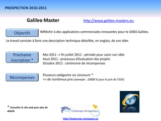 PROSPECTION 2010-2011


                  Galileo Master                               http://www.galileo-masters.eu


       Objectifs              Réfléchir à des applications commerciales innovantes pour le GNSS Galileo.

Le travail consiste à faire une description technique détaillée, en anglais, de son idée.


     Prochaine                  Mai 2011 -> fin juillet 2011 : période pour saisir son idée
    inscription *               Aout 2011 : processus d’évaluation des projets
                                Octobre 2011 : cérémonie de récompenses


                                Plusieurs catégories où concourir *
   Récompenses                  => de nombreux prix (exemple : 10000 € pour le prix de l’ESA)




 * Consulter le site web pour plus de
 détails

                                               http://www.enac-aerospace.eu
 