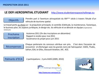 PROSPECTION 2010-2011


 LE DEFI AEROSPATIAL ETUDIANT                            http://www.studentaerospacechallenge.eu

                         Prendre part à l’aventure aérospatiale du XXIème siècle à travers l’étude d’un
     Objectifs           véhicule de tourisme spatial.
Le travail porte au choix sur : la propulsion principale, le contrôle d’attitude, la maintenance, l’avionique,
le business plan, les aspects juridiques, le design etc. du véhicule et se déroule en équipe (3 personnes
minimum)

    Prochaine             Automne 2011 (fin des inscriptions en décembre)
                          Rapport à rendre pour mai 2011
    inscription           Soutenance du projet pour juin 2011

                         Chaque partenaire du concours attribue son prix. C’est donc l’occasion de
  Récompenses            rencontrer et d’échanger avec les grands noms de l’aérospatial : EADS, Thalès,
                         Safran, ESA, le Gifas, Dassault Aviation, IAF, ACE.



 Palmarès d’ECA           2 participations : 2 prix EADS (2009, 2010)




                                         http://www.enac-aerospace.eu
 