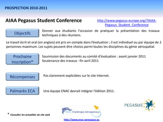 PROSPECTION 2010-2011


AIAA Pegasus Student Conference                                          http://www.pegasus-europe.org/?AIAA-
                                                                               Pegasus_Student_Conference
                               Donner aux étudiants l'occasion de pratiquer la présentation des travaux
       Objectifs               techniques à des réunions.
Le travail écrit et oral (en anglais) est pris en compte dans l’évaluation ; il est individuel ou par équipe de 2
personnes maximum. Les sujets peuvent être choisis parmi toutes les disciplines du génie aérospatial.

     Prochaine                 Soumission des documents au comité d'évaluation : avant janvier 2011
    inscription*               Soutenance des travaux : fin avril 2011



   Récompenses                   Pas clairement explicitées sur le site Internet.



   Palmarès ECA                  Une équipe ENAC devrait intégrer l’édition 2011.




 * Consulter les actualités du site web
                                               http://www.enac-aerospace.eu
 