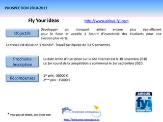 PROSPECTION 2010-2011


                    Fly Your ideas                              http://www.airbus-fyi.com

                               Développer       un  transport   aérien     encore    plus     éco-efficient
       Objectifs               pour le futur et appelle à l’esprit d’inventivité des étudiants pour une
                               aviation plus verte.
Le travail est divisé en 3 rounds*. Travail par équipe de 3 à 5 personnes.


     Prochaine                    La date limite d’inscription sur le site internet est le 30 novembre 2010
     inscription                  Le 1er round de la compétition a commencé le 1er septembre 2010.


                                  1er prix : 30000 €
   Récompenses                    2ème prix : 15000 €




 * Pour plus de détails, voir le site web
                                                http://www.enac-aerospace.eu
 