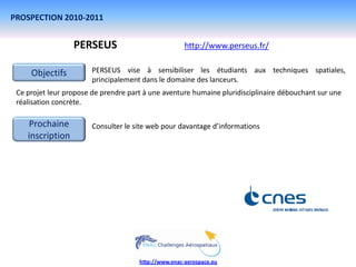 PROSPECTION 2010-2011


                  PERSEUS                             http://www.perseus.fr/


     Objectifs          PERSEUS vise à sensibiliser les étudiants aux techniques spatiales,
                        principalement dans le domaine des lanceurs.
 Ce projet leur propose de prendre part à une aventure humaine pluridisciplinaire débouchant sur une
 réalisation concrète.

    Prochaine           Consulter le site web pour davantage d’informations
    inscription




                                      http://www.enac-aerospace.eu
 