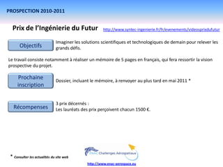PROSPECTION 2010-2011


  Prix de l’Ingénierie du Futur                       http://www.syntec-ingenierie.fr/fr/evenements/videosprixdufutur

                              Imaginer les solutions scientifiques et technologiques de demain pour relever les
       Objectifs              grands défis.

Le travail consiste notamment à réaliser un mémoire de 5 pages en français, qui fera ressortir la vision
prospective du projet.

     Prochaine                Dossier, incluant le mémoire, à renvoyer au plus tard en mai 2011 *
     inscription

                              3 prix décernés :
   Récompenses                Les lauréats des prix perçoivent chacun 1500 €.




 * Consulter les actualités du site web
                                             http://www.enac-aerospace.eu
 