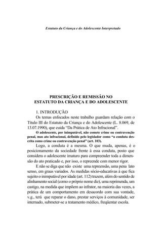 Estatuto da Criança e do Adolescente Interpretado




          PRESCRIÇÃO E REMISSÃO NO
    ESTATUTO DA CRIANÇA E DO ADOLESCENTE

     1. INTRODUÇÃO
     Os temas enfocados neste trabalho guardam relação com o
Título III do Estatuto da Criança e do Adolescente (L. 8.069, de
13.07.1990), que cuida “Da Prática de Ato Infracional”.
       O adolescente, por inimputável, não comete crime ou contravenção
penal, mas ato infracional, definido pelo legislador como “a conduta des-
crita como crime ou contravenção penal” (art. 103).
      Logo, a conduta é a mesma. O que muda, apenas, é o
posicionamento da sociedade frente à essa conduta, posto que
considera o adolescente imaturo para compreender toda a dimen-
são do ato praticado e, por isso, o repreende com menor rigor.
      E não se diga que não existe uma repreensão, uma pena lato
senso, em graus variados. As medidas sócio-educativas à que fica
sujeito o inimputável por idade (art. 112) trazem, além do sentido de
alinhamento social (como o próprio nome diz), uma reprimenda, um
castigo, na medida que impõem ao infrator, na maioria das vezes, a
prática de um comportamento em desacordo com sua vontade,
v.g., terá que reparar o dano, prestar serviços à comunidade, ser
internado, submeter-se a tratamento médico, freqüentar escola.
 
