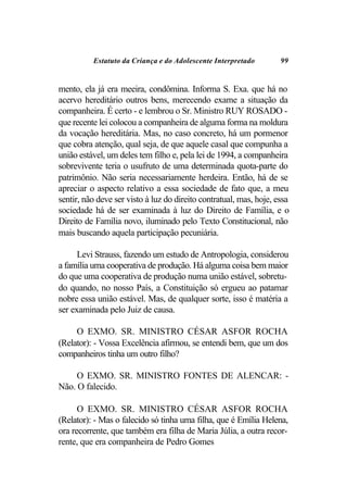 Estatuto da Criança e do Adolescente Interpretado         99


mento, ela já era meeira, condômina. Informa S. Exa. que há no
acervo hereditário outros bens, merecendo exame a situação da
companheira. É certo - e lembrou o Sr. Ministro RUY ROSADO -
que recente lei colocou a companheira de alguma forma na moldura
da vocação hereditária. Mas, no caso concreto, há um pormenor
que cobra atenção, qual seja, de que aquele casal que compunha a
união estável, um deles tem filho e, pela lei de 1994, a companheira
sobrevivente teria o usufruto de uma determinada quota-parte do
patrimônio. Não seria necessariamente herdeira. Então, há de se
apreciar o aspecto relativo a essa sociedade de fato que, a meu
sentir, não deve ser visto à luz do direito contratual, mas, hoje, essa
sociedade há de ser examinada à luz do Direito de Família, e o
Direito de Família novo, iluminado pelo Texto Constitucional, não
mais buscando aquela participação pecuniária.

      Levi Strauss, fazendo um estudo de Antropologia, considerou
a família uma cooperativa de produção. Há alguma coisa bem maior
do que uma cooperativa de produção numa união estável, sobretu-
do quando, no nosso País, a Constituição só ergueu ao patamar
nobre essa união estável. Mas, de qualquer sorte, isso é matéria a
ser examinada pelo Juiz de causa.

     O EXMO. SR. MINISTRO CÉSAR ASFOR ROCHA
(Relator): - Vossa Excelência afirmou, se entendi bem, que um dos
companheiros tinha um outro filho?

     O EXMO. SR. MINISTRO FONTES DE ALENCAR: -
Não. O falecido.

      O EXMO. SR. MINISTRO CÉSAR ASFOR ROCHA
(Relator): - Mas o falecido só tinha uma filha, que é Emília Helena,
ora recorrente, que também era filha de Maria Júlia, a outra recor-
rente, que era companheira de Pedro Gomes
 
