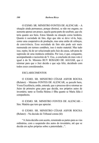 100                          Barbosa Riezo


      O EXMO. SR. MINISTRO FONTES DE ALENCAR: - A
situação ainda permanece, porque diminui, se não me engano, ou
aumenta apenas um pouco, aquela quota-parte do usufruto, que ela
teria quanto aos bens. Estou falando na situação como herdeira.
Quanto à sociedade de fato, digo que não se deve vê-la, hoje,
como uma cooperativa de produção, mas uma união de esforços,
de convivência. Essa sociedade de fato não pode sair mais
mensurada em termos contábeis, isso é muito material. Mas tudo
isso, repito, há de ser solucionado pelo Juiz da causa, sob pena de
supressão de uma instância ordinária. Por isso, é que, conquanto,
acompanhando o raciocínio de V. Exa., a conclusão do meu voto é
igual à do Sr. Ministro RUY ROSADO DE AGUIAR, que é
retornar para que o Juiz decida e que seja feliz, decidindo com
todos esses considerandos.

      ESCLARECIMENTOS

     O EXMO. SR. MINISTRO CÉSAR ASFOR ROCHA
(Relator): - Ministro FONTES DE ALENCAR, se percebi bem,
Vossa Excelência, então, entende, que o processo deve retornar ao
Juízo de primeiro grau para que decida, nos próprios autos de
inventário, tanto se Emília Helena é filha quanto se Maria Júlia é
companheira.

     O EXMO. SR. MINISTRO FONTES DE ALENCAR: -
Sim. Matéria que tem que apreciar.

     O EXMO. SR. MINISTRO CÉSAR ASFOR ROCHA
(Relator): - Na decisão do Tribunal consta (lê):

     “A Juíza decidiu com acerto, remetendo as partes para as vias
ordinárias, com a suspensão dos autos do inventário, até que se
decida em ações próprias sobre a paternidade...”.
 