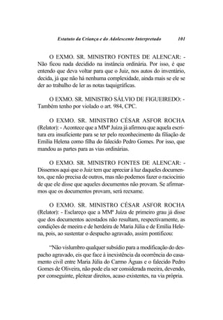 Estatuto da Criança e do Adolescente Interpretado       101


     O EXMO. SR. MINISTRO FONTES DE ALENCAR: -
Não ficou nada decidido na instância ordinária. Por isso, é que
entendo que deva voltar para que o Juiz, nos autos do inventário,
decida, já que não há nenhuma complexidade, ainda mais se ele se
der ao trabalho de ler as notas taquigráficas.

   O EXMO. SR. MINISTRO SÁLVIO DE FIGUEIREDO: -
Também tenho por violado o art. 984, CPC.

      O EXMO. SR. MINISTRO CÉSAR ASFOR ROCHA
(Relator): - Acontece que a MMª Juíza já afirmou que aquela escri-
tura era insuficiente para se ter pelo reconhecimento da filiação de
Emília Helena como filha do falecido Pedro Gomes. Por isso, que
mandou as partes para as vias ordinárias.

      O EXMO. SR. MINISTRO FONTES DE ALENCAR: -
Dissemos aqui que o Juiz tem que apreciar à luz daqueles documen-
tos, que não precisa de outros, mas não podemos fazer o raciocínio
de que ele disse que aqueles documentos não provam. Se afirmar-
mos que os documentos provam, será reexame.

     O EXMO. SR. MINISTRO CÉSAR ASFOR ROCHA
(Relator): - Esclareço que a MMª Juíza de primeiro grau já disse
que dos documentos acostados não resultam, respectivamente, as
condições de meeira e de herdeira de Maria Júlia e de Emília Hele-
na, pois, ao sustentar o despacho agravado, assim pontificou:

     “Não vislumbro qualquer subsídio para a modificação do des-
pacho agravado, eis que face à inexistência da ocorrência do casa-
mento civil entre Maria Júlia do Carmo Águas e o falecido Pedro
Gomes de Oliveira, não pode ela ser considerada meeira, devendo,
por conseguinte, pleitear direitos, acaso existentes, na via própria.
 