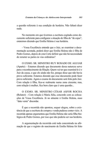 Estatuto da Criança e do Adolescente Interpretado       103


a questão referente à sua condição de herdeira. Não faltará dizer
nada.

      No momento em que tivermos a escritura cogitada como do-
cumento suficiente para configurar a situação de filha do “de cujus”,
estaremos dizendo que Emília Helena é sua herdeira.

     - Vossa Excelência entende que o Juiz, ao examinar a docu-
mentação acostada, poderá dizer que Emília Helena não é filha de
Pedro Gomes, depois de esta Corte definir que não há necessidade
de remeter as partes às vias ordinárias?

      O EXMO. SR. MINISTRO RUY ROSADO DE AGUIAR
(Aparte): - Estamos dizendo que documento dessa natureza serve
para o reconhecimento da filiação. Quem vai ter que examiná-lo é o
Juiz da causa, o que ele ainda não fez, porque disse que não havia
prova suficiente. Estamos dizendo que esse documento pode fazer
prova suficiente. Agora o exame do documento será feito pelo Juiz.
Com relação à filha, fica-se realmente numa zona cinzenta; mas,
com relação à mulher, fica bem claro que é uma questão...

     O EXMO. SR. MINISTRO CÉSAR ASFOR ROCHA
(Relator): - Com relação à Maria Júlia, concordo com as coloca-
ções de Vossa Excelência. Já no atinente à Emília Helena, ouso
“data venia” discordar.

     É que a recorrida não apontou, sequer alegou, sobre a exis-
tência de que a escritura de compra e venda pudesse conter vício. A
recorrida apenas argumentou que Emília Helena não seria filha bio-
lógica de Pedro Gomes, por isso que não poderia ser sua herdeira.

    A argumentação da recorrida está toda concentrada na afir-
mação de que o registro do nascimento de Emília Helena foi feito
 