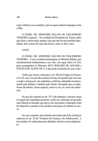 106                           Barbosa Riezo


como infirmar essa condição, pois só quem poderia impugnar seria
a filha.

     O EXMO. SR. MINISTRO SÁLVIO DE FIGUEIREDO
TEIXEIRA (Aparte): - Na condição de Presidente da Turma, tinha
que fazer a observação, porque vejo que não há uma perfeita iden-
tidade, pelo menos até aqui não houve, entre os dois votos.

      VOTO

     O EXMO. SR. MINISTRO SÁLVIO DE FIGUEIREDO
TEIXEIRA: - Com as minhas homenagens ao Ministro Relator, que
excelentemente fundamentou o seu voto, vou rogar vênia a S. Exa.
para acompanhar os Ministros RUY ROSADO DE AGUIAR e
FONTES DE ALENCAR. E o faço pela conclusão de seus votos.

      Tenho que restou vulnerado o art. 984 do Código de Proces-
so Civil, uma vez que não estamos em face de questão que estivesse
a exigir a remessa às vias ordinárias, conforme salientado exaustiva-
mente pelo Relator e também pelo ilustre Advogado que se mani-
festou da tribuna. Nesse aspecto, como se viu, os votos são unâni-
mes.

     No que diz respeito ao art. 357, não obstante o mesmo esteja
revogado por legislação posterior, tenho-me colocado em posição
mais liberal ao entender que não se faz necessária a indicação exata
do dispositivo quando a tese jurídica está posta em debate na cau-
sa.

      No caso concreto, não obstante não tenha sido feita referência
expressa ao art. 26 do “Estatuto da Criança e do Adolescente”, a
tese jurídica foi suficientemente debatida, inclusive neste julgamen-
to.
 