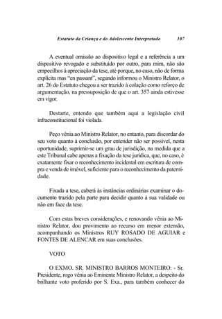 Estatuto da Criança e do Adolescente Interpretado       107


      A eventual omissão ao dispositivo legal e a referência a um
dispositivo revogado e substituído por outro, para mim, não são
empecilhos à apreciação da tese, até porque, no caso, não de forma
explícita mas “en passant”, segundo informou o Ministro Relator, o
art. 26 do Estatuto chegou a ser trazido à colação como reforço de
argumentação, na pressuposição de que o art. 357 ainda estivesse
em vigor.

      Destarte, entendo que também aqui a legislação civil
infraconstitucional foi violada.

      Peço vênia ao Ministro Relator, no entanto, para discordar do
seu voto quanto à conclusão, por entender não ser possível, nesta
oportunidade, suprimir-se um grau de jurisdição, na medida que a
este Tribunal cabe apenas a fixação da tese jurídica, que, no caso, é
exatamente fixar o reconhecimento incidental em escritura de com-
pra e venda de imóvel, suficiente para o reconhecimento da paterni-
dade.

     Fixada a tese, caberá às instâncias ordinárias examinar o do-
cumento trazido pela parte para decidir quanto à sua validade ou
não em face da tese.

      Com estas breves considerações, e renovando vênia ao Mi-
nistro Relator, dou provimento ao recurso em menor extensão,
acompanhando os Ministros RUY ROSADO DE AGUIAR e
FONTES DE ALENCAR em suas conclusões.

     VOTO

      O EXMO. SR. MINISTRO BARROS MONTEIRO: - Sr.
Presidente, rogo vênia ao Eminente Ministro Relator, a despeito do
brilhante voto proferido por S. Exa., para também conhecer do
 
