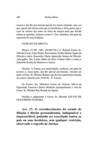 108                          Barbosa Riezo


recurso e dar-lhe provimento parcial em menor extensão, uma vez
que, apesar dos termos com que se manifestou a Juíza, penso que é
caso de retorno dos autos ao Juízo de origem para que decida
ambas as questões, inclusive como V. Exa. salientou, sob pena de
supressão de uma instância.

      EXTRATO DA MINUTA

     REsp n. 57.505 - MG - (94.0037011-3) - Relator: Exmo. Sr.
Ministro César Asfor Rocha. Recorrentes: Emília Helena Águas de
Oliveira e outro. Recorrida: Maria Aparecida Gomes de Oliveira.
Advogados: Drs. Carlos Mário da Silva Velloso Filho e outros e
Sebastião Rocha de Medeiros e outros.

      Decisão: A Turma, por unanimidade, conheceu em parte do
recurso e, nessa parte, deu-lhe parcial provimento, vencido em
parte o Exmo. Sr. Ministro Relator, que lhe dava parcial provimento
em maior extensão (em 19.03.96 - 4ª Turma).

     Os Exmos. Srs. Ministros Fontes de Alencar, Sálvio de
Figueiredo Teixeira e Barros Monteiro acompanharam o voto do
Exmo. Sr. Ministro Ruy Rosado de Aguiar.

    Presidiu o julgamento o Exmo. Sr. Ministro SÁLVIO DE
FIGUEIREDO TEIXEIRA.


     Art. 27. O reconhecimento do estado de
filiação é direito personalíssimo, indisponível e
imprescritível, podendo ser exercitado contra os
pais ou seus herdeiros, sem qualquer restrição,
observado o segredo de Justiça.
 