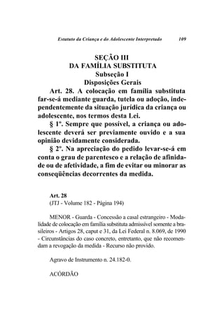Estatuto da Criança e do Adolescente Interpretado     109



                   SEÇÃO III
           DA FAMÍLIA SUBSTITUTA
                    Subseção I
                Disposições Gerais
    Art. 28. A colocação em família substituta
far-se-á mediante guarda, tutela ou adoção, inde-
pendentemente da situação jurídica da criança ou
adolescente, nos termos desta Lei.
    § 1º. Sempre que possível, a criança ou ado-
lescente deverá ser previamente ouvido e a sua
opinião devidamente considerada.
    § 2º. Na apreciação do pedido levar-se-á em
conta o grau de parentesco e a relação de afinida-
de ou de afetividade, a fim de evitar ou minorar as
conseqüências decorrentes da medida.


     Art. 28
     (JTJ - Volume 182 - Página 194)

      MENOR - Guarda - Concessão a casal estrangeiro - Moda-
lidade de colocação em família substituta admissível somente a bra-
sileiros - Artigos 28, caput e 31, da Lei Federal n. 8.069, de 1990
- Circunstâncias do caso concreto, entretanto, que não recomen-
dam a revogação da medida - Recurso não provido.

     Agravo de Instrumento n. 24.182-0.

     ACÓRDÃO
 