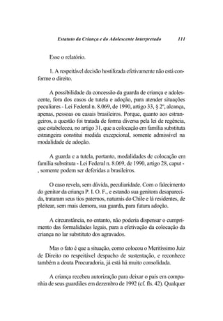 Estatuto da Criança e do Adolescente Interpretado        111


     Esse o relatório.

    1. A respeitável decisão hostilizada efetivamente não está con-
forme o direito.

      A possibilidade da concessão da guarda de criança e adoles-
cente, fora dos casos de tutela e adoção, para atender situações
peculiares - Lei Federal n. 8.069, de 1990, artigo 33, § 2º, alcança,
apenas, pessoas ou casais brasileiros. Porque, quanto aos estran-
geiros, a questão foi tratada de forma diversa pela lei de regência,
que estabeleceu, no artigo 31, que a colocação em família substituta
estrangeira constitui medida excepcional, somente admissível na
modalidade de adoção.

     A guarda e a tutela, portanto, modalidades de colocação em
família substituta - Lei Federal n. 8.069, de 1990, artigo 28, caput -
, somente podem ser deferidas a brasileiros.

      O caso revela, sem dúvida, peculiaridade. Com o falecimento
do genitor da criança P. I. O. F., e estando sua genitora desapareci-
da, trataram seus tios paternos, naturais do Chile e lá residentes, de
pleitear, sem mais demora, sua guarda, para futura adoção.

     A circunstância, no entanto, não poderia dispensar o cumpri-
mento das formalidades legais, para a efetivação da colocação da
criança no lar substituto dos agravados.

    Mas o fato é que a situação, como colocou o Meritíssimo Juiz
de Direito no respeitável despacho de sustentação, e reconhece
também a douta Procuradoria, já está há muito consolidada.

     A criança recebeu autorização para deixar o país em compa-
nhia de seus guardiães em dezembro de 1992 (cf. fls. 42). Qualquer
 