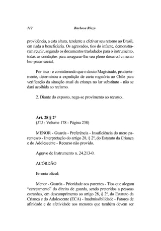 112                           Barbosa Riezo


providência, a esta altura, tendente a efetivar seu retorno ao Brasil,
em nada a beneficiaria. Os agravados, tios do infante, demonstra-
ram reunir, segundo os documentos trasladados para o instrumento,
todas as condições para assegurar-lhe seu pleno desenvolvimento
bio-psico-social.

      Por isso - e considerando que o douto Magistrado, prudente-
mente, determinou a expedição de carta rogatória ao Chile para
verificação da situação atual da criança no lar substituto - não se
dará acolhida ao reclamo.

      2. Diante do exposto, nega-se provimento ao recurso.



      Art. 28 § 2°
      (JTJ - Volume 178 - Página 238)

     MENOR - Guarda - Preferência - Insuficiência do mero pa-
rentesco - Interpretação do artigo 28, § 2º, do Estatuto da Criança
e do Adolescente - Recurso não provido.

      Agravo de Instrumento n. 24.213-0.

      ACÓRDÃO

      Ementa oficial:

      Menor - Guarda - Prioridade aos parentes - Tios que alegam
“cerceamento” do direito de guarda, sendo preteridos a pessoas
estranhas, em descumprimento ao artigo 28, § 2º, do Estatuto da
Criança e do Adolescente (ECA) - Inadmissibilidade - Fatores de
afinidade e de afetividade aos menores que também devem ser
 