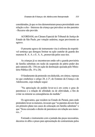 Estatuto da Criança e do Adolescente Interpretado      113


considerados, já que os tios demonstraram pouca proximidade com
relação a eles - Interesse da criança que prevalece ao dos parentes
- Recurso não provido.

     ACORDAM, em Câmara Especial do Tribunal de Justiça do
Estado de São Paulo, por votação unânime, negar provimento ao
agravo.

     O presente agravo de instrumento visa à reforma da respeitá-
vel sentença que denegou liminar na ação cautelar de guarda dos
menores R. A. A. e E. A. A., promovida pelos seus tios.

      As crianças já se encontravam então sob a guarda provisória
de família substituta em razão da suspensão do pátrio poder dos
pais naturais (fls. 136) em ação de destituição ajuizada pelo Minis-
tério Público (fls. 19 a 24).

     O fundamento da pretensão ora deduzida, em síntese, repousa
no que estabelece o artigo 28, § 2º, do Estatuto da Criança e do
Adolescente, cuja redação segue:

      ”Na apreciação do pedido levar-se-á em conta o grau de
parentesco e a relação de afinidade ou de afetividade, a fim de
evitar ou minorar as conseqüências da medida.”

      Os agravantes, que residem no Estado do Paraná, para onde
pretendem levar os menores, invocam que “os parentes devem ficar
em primeiro plano nos casos de colocação em família substituta” e
que “ficou cerceado o direito de parentesco em relação aos meno-
res...”

     Formado o instrumento com a juntada das peças necessárias,
decorreu in albis o prazo para apresentação de contraminuta pelos
 