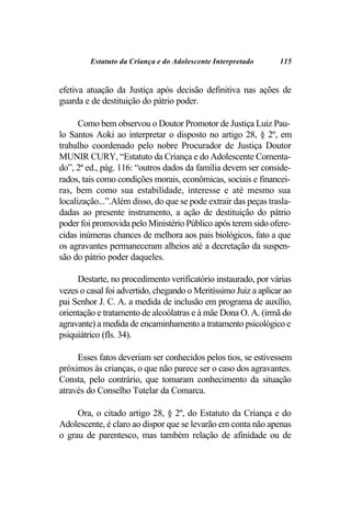 Estatuto da Criança e do Adolescente Interpretado       115


efetiva atuação da Justiça após decisão definitiva nas ações de
guarda e de destituição do pátrio poder.

      Como bem observou o Doutor Promotor de Justiça Luiz Pau-
lo Santos Aoki ao interpretar o disposto no artigo 28, § 2º, em
trabalho coordenado pelo nobre Procurador de Justiça Doutor
MUNIR CURY, “Estatuto da Criança e do Adolescente Comenta-
do”, 2ª ed., pág. 116: “outros dados da família devem ser conside-
rados, tais como condições morais, econômicas, sociais e financei-
ras, bem como sua estabilidade, interesse e até mesmo sua
localização...”.Além disso, do que se pode extrair das peças trasla-
dadas ao presente instrumento, a ação de destituição do pátrio
poder foi promovida pelo Ministério Público após terem sido ofere-
cidas inúmeras chances de melhora aos pais biológicos, fato a que
os agravantes permaneceram alheios até a decretação da suspen-
são do pátrio poder daqueles.

     Destarte, no procedimento verificatório instaurado, por várias
vezes o casal foi advertido, chegando o Meritíssimo Juiz a aplicar ao
pai Senhor J. C. A. a medida de inclusão em programa de auxílio,
orientação e tratamento de alcoólatras e à mãe Dona O. A. (irmã do
agravante) a medida de encaminhamento a tratamento psicológico e
psiquiátrico (fls. 34).

     Esses fatos deveriam ser conhecidos pelos tios, se estivessem
próximos às crianças, o que não parece ser o caso dos agravantes.
Consta, pelo contrário, que tomaram conhecimento da situação
através do Conselho Tutelar da Comarca.

     Ora, o citado artigo 28, § 2º, do Estatuto da Criança e do
Adolescente, é claro ao dispor que se levarão em conta não apenas
o grau de parentesco, mas também relação de afinidade ou de
 