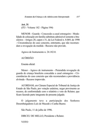 Estatuto da Criança e do Adolescente Interpretado     117


     Art. 31
     (JTJ - Volume 182 - Página 194)

      MENOR - Guarda - Concessão a casal estrangeiro - Moda-
lidade de colocação em família substituta admissível somente a bra-
sileiros - Artigos 28, caput e 31, da Lei Federal n. 8.069, de 1990
- Circunstâncias do caso concreto, entretanto, que não recomen-
dam a revogação da medida - Recurso não provido.

     Agravo de Instrumento n. 24.182-0.

     ACÓRDÃO

     Ementa oficial:

      Menor - Agravo de instrumento - Pretendida revogação de
guarda de criança brasileira concedida a casal estrangeiro - Cir-
cunstâncias do caso concreto que não recomendam a providência
alvitrada - Recurso improvido.

     ACORDAM, em Câmara Especial do Tribunal de Justiça do
Estado de São Paulo, por votação unânime, negar provimento ao
recurso, de conformidade com o relatório e voto do Relator, que
ficam fazendo parte integrante do presente julgado.

    O julgamento teve a participação dos Senhores
Desembargadores Luís de Macedo e Cunha Bueno.

     São Paulo, 11 de julho de 1996.

     DIRCEU DE MELLO, Presidente e Relator.

     VOTO
 