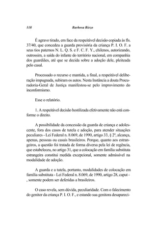 118                           Barbosa Riezo


      É agravo tirado, em face da respeitável decisão copiada às fls.
37/40, que concedeu a guarda provisória da criança P. I. O. F. a
seus tios paternos N. L. Q. S. e F. C. F. Y., chilenos, autorizando,
outrossim, a saída do infante do território nacional, em companhia
dos guardiães, até que se decida sobre a adoção dele, pleiteada
pelo casal.

     Processado o recurso e mantida, a final, a respeitável delibe-
ração impugnada, subiram os autos. Nesta Instância a douta Procu-
radoria-Geral de Justiça manifestou-se pelo improvimento do
inconformismo.

      Esse o relatório.

     1. A respeitável decisão hostilizada efetivamente não está con-
forme o direito.

      A possibilidade da concessão da guarda de criança e adoles-
cente, fora dos casos de tutela e adoção, para atender situações
peculiares - Lei Federal n. 8.069, de 1990, artigo 33, § 2º, alcança,
apenas, pessoas ou casais brasileiros. Porque, quanto aos estran-
geiros, a questão foi tratada de forma diversa pela lei de regência,
que estabeleceu, no artigo 31, que a colocação em família substituta
estrangeira constitui medida excepcional, somente admissível na
modalidade de adoção.

     A guarda e a tutela, portanto, modalidades de colocação em
família substituta - Lei Federal n. 8.069, de 1990, artigo 28, caput -
, somente podem ser deferidas a brasileiros.

     O caso revela, sem dúvida, peculiaridade. Com o falecimento
do genitor da criança P. I. O. F., e estando sua genitora desapareci-
 