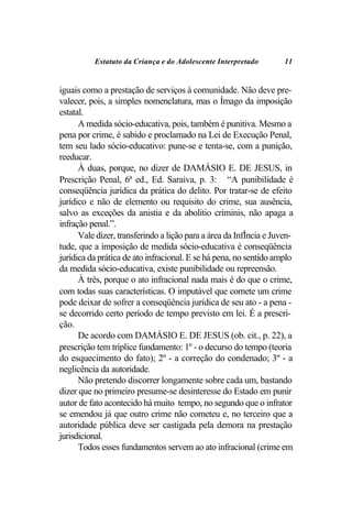Estatuto da Criança e do Adolescente Interpretado         11


iguais como a prestação de serviços à comunidade. Não deve pre-
valecer, pois, a simples nomenclatura, mas o Ímago da imposição
estatal.
      A medida sócio-educativa, pois, também é punitiva. Mesmo a
pena por crime, é sabido e proclamado na Lei de Execução Penal,
tem seu lado sócio-educativo: pune-se e tenta-se, com a punição,
reeducar.
      À duas, porque, no dizer de DAMÁSIO E. DE JESUS, in
Prescrição Penal, 6ª ed., Ed. Saraiva, p. 3: “A punibilidade é
conseqüência jurídica da prática do delito. Por tratar-se de efeito
jurídico e não de elemento ou requisito do crime, sua ausência,
salvo as exceções da anistia e da abolitio criminis, não apaga a
infração penal.”.
      Vale dizer, transferindo a lição para a área da InfÍncia e Juven-
tude, que a imposição de medida sócio-educativa é conseqüência
jurídica da prática de ato infracional. E se há pena, no sentido amplo
da medida sócio-educativa, existe punibilidade ou repreensão.
      À três, porque o ato infracional nada mais é do que o crime,
com todas suas características. O imputável que comete um crime
pode deixar de sofrer a conseqüência jurídica de seu ato - a pena -
se decorrido certo período de tempo previsto em lei. É a prescri-
ção.
      De acordo com DAMÁSIO E. DE JESUS (ob. cit., p. 22), a
prescrição tem tríplice fundamento: 1º - o decurso do tempo (teoria
do esquecimento do fato); 2º - a correção do condenado; 3º - a
neglicência da autoridade.
      Não pretendo discorrer longamente sobre cada um, bastando
dizer que no primeiro presume-se desinteresse do Estado em punir
autor de fato acontecido há muito tempo, no segundo que o infrator
se emendou já que outro crime não cometeu e, no terceiro que a
autoridade pública deve ser castigada pela demora na prestação
jurisdicional.
      Todos esses fundamentos servem ao ato infracional (crime em
 