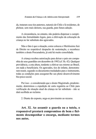 Estatuto da Criança e do Adolescente Interpretado        119


da, trataram seus tios paternos, naturais do Chile e lá residentes, de
pleitear, sem mais demora, sua guarda, para futura adoção.

     A circunstância, no entanto, não poderia dispensar o cumpri-
mento das formalidades legais, para a efetivação da colocação da
criança no lar substituto dos agravados.

    Mas o fato é que a situação, como colocou o Meritíssimo Juiz
de Direito no respeitável despacho de sustentação, e reconhece
também a douta Procuradoria, já está há muito consolidada.

     A criança recebeu autorização para deixar o país em compa-
nhia de seus guardiães em dezembro de 1992 (cf. fls. 42). Qualquer
providência, a esta altura, tendente a efetivar seu retorno ao Brasil,
em nada a beneficiaria. Os agravados, tios do infante, demonstra-
ram reunir, segundo os documentos trasladados para o instrumento,
todas as condições para assegurar-lhe seu pleno desenvolvimento
bio-psico-social.

      Por isso - e considerando que o douto Magistrado, prudente-
mente, determinou a expedição de carta rogatória ao Chile para
verificação da situação atual da criança no lar substituto - não se
dará acolhida ao reclamo.

     2. Diante do exposto, nega-se provimento ao recurso.


    Art. 32. Ao assumir a guarda ou a tutela, o
responsável prestará compromisso de bem e fiel-
mente desempenhar o encargo, mediante termos
nos autos.
 