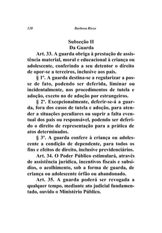 120                    Barbosa Riezo



                     Subseção II
                     Da Guarda
     Art. 33. A guarda obriga à prestação de assis-
tência material, moral e educacional à criança ou
adolescente, conferindo a seu detentor o direito
de opor-se a terceiros, inclusive aos pais.
     § 1º. A guarda destina-se a regularizar a pos-
se de fato, podendo ser deferida, liminar ou
incidentalmente, nos procedimentos de tutela e
adoção, exceto no de adoção por estrangeiros.
     § 2º. Excepcionalmente, deferir-se-á a guar-
da, fora dos casos de tutela e adoção, para aten-
der a situações peculiares ou suprir a falta even-
tual dos pais ou responsável, podendo ser deferi-
do o direito de representação para a prática de
atos determinados.
     § 3º. A guarda confere à criança ou adoles-
cente a condição de dependente, para todos os
fins e efeitos de direito, inclusive previdenciários.
     Art. 34. O Poder Público estimulará, através
de assistência jurídica, incentivos fiscais e subsí-
dios, o acolhimento, sob a forma de guarda, de
criança ou adolescente órfão ou abandonado.
     Art. 35. A guarda poderá ser revogada a
qualquer tempo, mediante ato judicial fundamen-
tado, ouvido o Ministério Público.
 